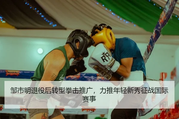 邹市明退役后转型拳击推广，力推年轻新秀征战国际赛事