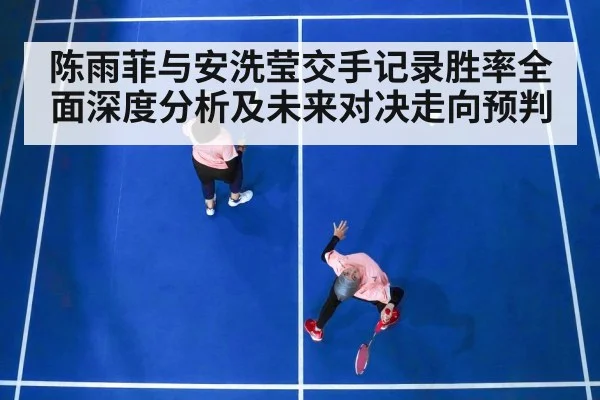 陈雨菲与安洗莹交手记录胜率全面深度分析及未来对决走向预判