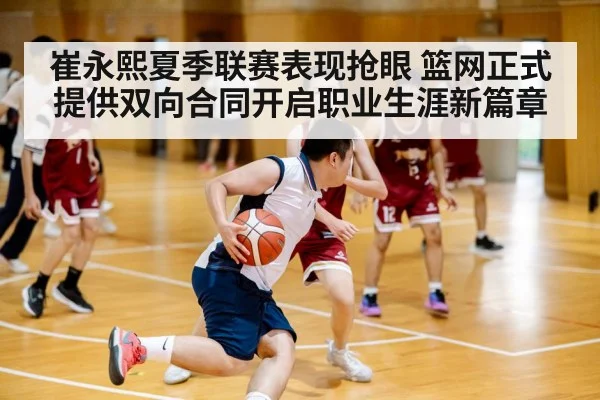 崔永熙夏季联赛表现抢眼 篮网正式提供双向合同开启职业生涯新篇章