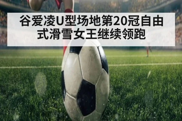 谷爱凌U型场地第20冠自由式滑雪女王继续领跑
